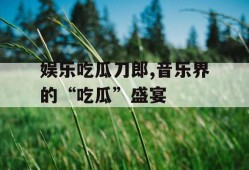 娱乐吃瓜刀郎,音乐界的“吃瓜”盛宴