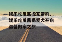娱乐吃瓜酱搬家带狗,娱乐吃瓜酱携爱犬开启温馨搬家之旅