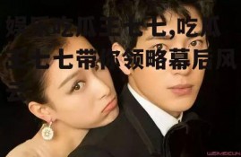 娱乐吃瓜王七七,吃瓜王七七带你领略幕后风云