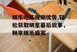 娱乐吃瓜视频优势,轻松获取明星幕后故事，畅享娱乐盛宴