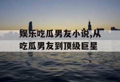 娱乐吃瓜男友小说,从吃瓜男友到顶级巨星
