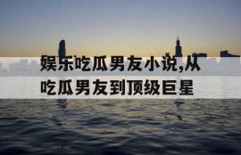 娱乐吃瓜男友小说,从吃瓜男友到顶级巨星