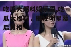 吃瓜大爆料娱乐圈,吃瓜大爆料，揭秘明星幕后真相