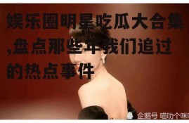 娱乐圈明星吃瓜大合集,盘点那些年我们追过的热点事件