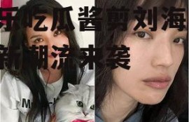 娱乐吃瓜酱剪刘海,时尚新潮流来袭