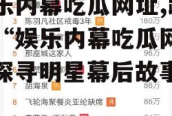 娱乐内幕吃瓜网址,跟随“娱乐内幕吃瓜网址”探寻明星幕后故事