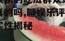 聊娱乐的吃瓜群众评价是真的吗,聊娱乐评价真实性揭秘