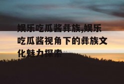 娱乐吃瓜酱彝族,娱乐吃瓜酱视角下的彝族文化魅力探索