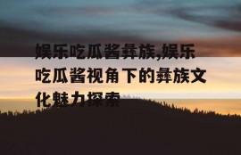 娱乐吃瓜酱彝族,娱乐吃瓜酱视角下的彝族文化魅力探索