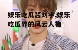 娱乐吃瓜酱刘宇,娱乐吃瓜界的风云人物