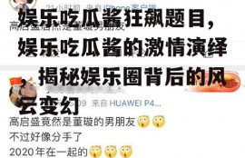 娱乐吃瓜酱狂飙题目,娱乐吃瓜酱的激情演绎，揭秘娱乐圈背后的风云变幻