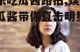 娱乐吃瓜酱路拍,娱乐吃瓜酱带你直击明星日常