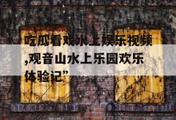 吃瓜看戏水上娱乐视频,观音山水上乐园欢乐体验记”