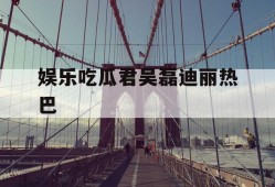 娱乐吃瓜君吴磊迪丽热巴