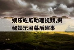娱乐吃瓜助理视频,揭秘娱乐圈幕后趣事