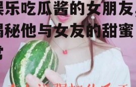 娱乐吃瓜酱的女朋友,揭秘他与女友的甜蜜日常