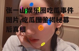 张一山娱乐圈吃瓜事件图片,吃瓜图鉴揭秘幕后真相