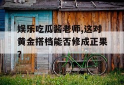 娱乐吃瓜酱老师,这对黄金搭档能否修成正果？
