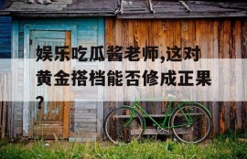 娱乐吃瓜酱老师,这对黄金搭档能否修成正果？