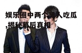 娱乐圈中两个男人吃瓜,揭秘幕后真相