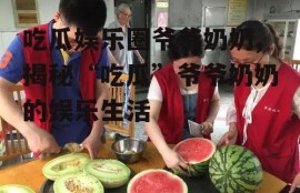 吃瓜娱乐圈爷爷奶奶,揭秘“吃瓜”爷爷奶奶的娱乐生活