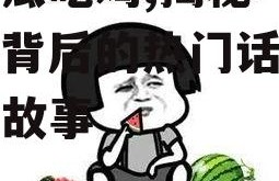 娱乐瓜吃鸡,揭秘“吃鸡”背后的热门话题与幕后故事