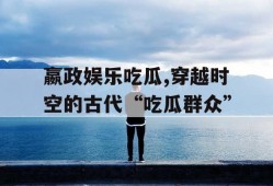 嬴政娱乐吃瓜,穿越时空的古代“吃瓜群众”