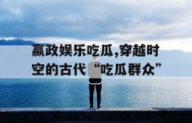 嬴政娱乐吃瓜,穿越时空的古代“吃瓜群众”