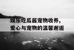 娱乐吃瓜酱宠物收养,爱心与宠物的温馨邂逅