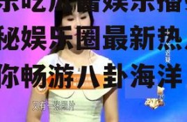 娱乐吃瓜酱娱乐播报,揭秘娱乐圈最新热点，带你畅游八卦海洋