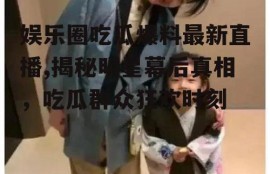 娱乐圈吃瓜爆料最新直播,揭秘明星幕后真相，吃瓜群众狂欢时刻