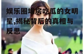 娱乐圈塌房吃瓜的女明星,揭秘背后的真相与反思