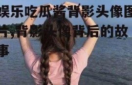 娱乐吃瓜酱背影头像图片,背影头像背后的故事