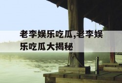 老李娱乐吃瓜,老李娱乐吃瓜大揭秘