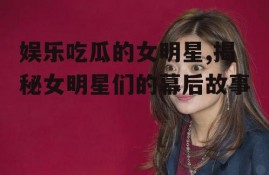 娱乐吃瓜的女明星,揭秘女明星们的幕后故事