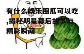 有什么娱乐圈瓜可以吃,揭秘明星幕后故事与精彩瞬间