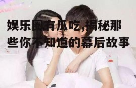 娱乐圈有瓜吃,揭秘那些你不知道的幕后故事