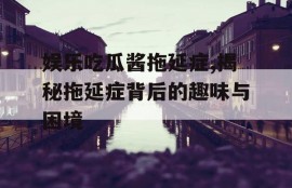 娱乐吃瓜酱拖延症,揭秘拖延症背后的趣味与困境
