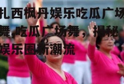 扎西枫丹娱乐吃瓜广场舞,吃瓜广场舞，揭秘娱乐圈新潮流