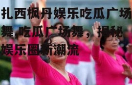 扎西枫丹娱乐吃瓜广场舞,吃瓜广场舞，揭秘娱乐圈新潮流