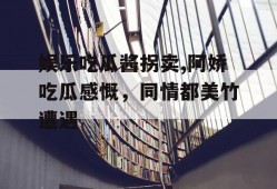 娱乐吃瓜酱拐卖,阿娇吃瓜感慨，同情都美竹遭遇