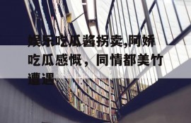 娱乐吃瓜酱拐卖,阿娇吃瓜感慨，同情都美竹遭遇