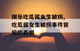 娱乐吃瓜酱女生被拐,吃瓜酱女生被拐事件背后的真相
