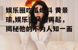 娱乐圈吃瓜爆料 黄景瑜,娱乐圈风云再起，揭秘他的不为人知一面