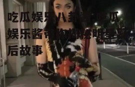 吃瓜娱乐八卦酱,吃瓜娱乐酱带你揭秘明星幕后故事