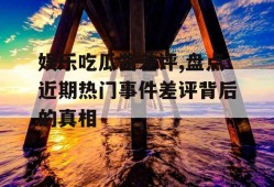 娱乐吃瓜酱差评,盘点近期热门事件差评背后的真相