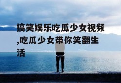 搞笑娱乐吃瓜少女视频,吃瓜少女带你笑翻生活