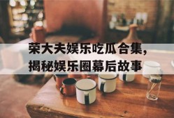 荣大夫娱乐吃瓜合集,揭秘娱乐圈幕后故事