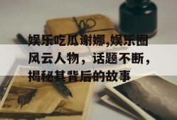 娱乐吃瓜谢娜,娱乐圈风云人物，话题不断，揭秘其背后的故事
