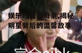 娱乐吃瓜酱母亲,揭秘明星背后的温馨故事